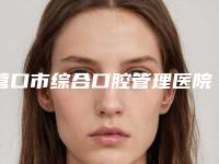 营口市综合口腔管理医院上榜名单前十名大全（营口市综合口腔管理口腔医院口碑多方面盘点~）