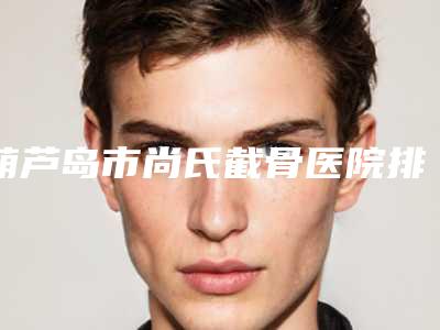 葫芦岛市尚氏截骨医院排行可以闭眼入-龙港颜图医疗美容公道合理