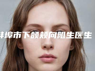 蚌埠市下颌颊向阻生医生在榜名单实力效果一览无余-蚌埠市毛志翔口腔医生