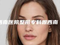 西南医院整形专科跟西南医院是一起的吗？附价格表