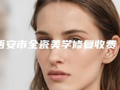 西安市全瓷美学修复收费标准2025免费咨询-西安市全瓷美学修复价格
