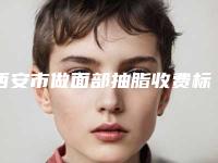 西安市做面部抽脂收费标准2025新版种草推荐-西安市做面部抽脂一般费用是多少钱