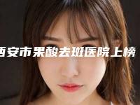 西安市果酸去斑医院上榜名单赢得极佳口碑-西安市果酸去斑整形医院