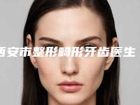 西安市整形畸形牙齿医生上榜清单哪位是正规的-西安市整形畸形牙齿口腔医生