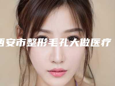 西安市整形毛孔大做医疗缩小医院哪家好还便宜-毛孔大做医疗缩小手术是不是越贵越好