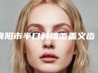 襄阳市半口种植覆盖义齿医院在榜名单悄悄上线（襄阳市半口种植覆盖义齿口腔医院技术实力深受好评）