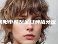 襄阳市韩系全口种植牙医院排名有名的值得信赖和选择（襄阳市韩系全口种植牙口腔医院口碑擅长、点评为大家全面解惑）