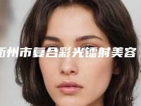 衢州市复合彩光镭射美容医院前十佳综合一览-衢州物产凤凰皮肤管理中心干货总结