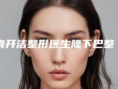 袁开洁整形医生隆下巴整形整形价格收费不贵-巢湖市人民医院烧伤整形美容外科