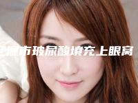 辽源市玻尿酸填充上眼窝凹陷价格表2025热门项目出炉（辽源市玻尿酸填充上眼窝凹陷哪里优惠）