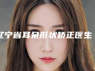 辽宁省耳朵形状矫正医生综合实力十强排行榜大咖揭秘-朱黎明医生名气都很大