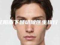 辽阳市下颌切除医生排行榜前十佳权威名单公布-陈宇轩医生上榜前列_快来看