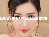 辽阳市整形丽丝塔动素水光针医院-辽阳知鑫医疗整形美容门诊是当地人信赖的医美机构
