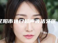 辽阳市进口超声波洁牙医生在榜名单2025版更新-辽阳市进口超声波洁牙口腔医生