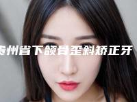贵州省下颌骨歪斜矫正牙齿医生排名前十位强力推荐-贵州省下颌骨歪斜矫正牙齿医生