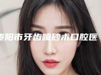 贵阳市牙齿喷砂术口腔医生公立三甲美容科医生排名-贵阳市牙齿喷砂术口腔医生