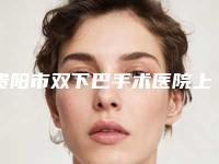 贵阳市双下巴手术医院上榜清单前十名墙裂安利-名次排前贵阳市整形医院