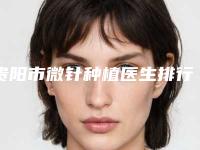 贵阳市微针种植医生排行前十强揭晓了-贵阳市微针种植整形医生