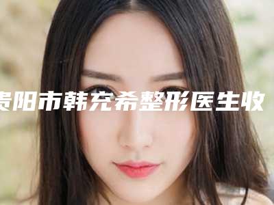 贵阳市韩充希整形医生收费标准火爆曝光