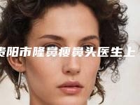 贵阳市隆鼻瘦鼻头医生上榜清单top10名单大全（陈阳旺医生网友怒赞_强烈推荐）