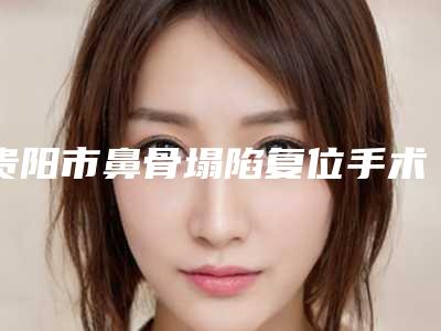 贵阳市鼻骨塌陷复位手术价目表,近期更新上线-贵阳市鼻骨塌陷复位手术效果与费用