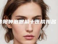 贵阳肿泡眼前十医院排名榜发布！贵阳医学院第二附属医院整形美容外科口碑入选！并附价格标准