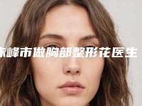 赤峰市做胸部整形花医生上榜名单前十佳哪几位技术好-赤峰市做胸部整形花整形医生