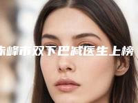 赤峰市双下巴减医生上榜名单前十位请查看-翟长斌医生口碑实力各不同