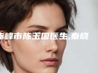 赤峰市陈玉国医生,秦晓鹏医生那个好-秦晓鹏医师齐刷刷上榜