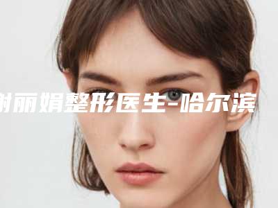 谢丽娟整形医生-哈尔滨市谢丽娟医生下垂型眼睛口碑绝了,推荐收藏