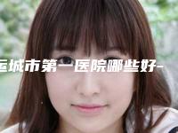 运城市第一医院哪些好-价格价位表完整版新鲜出炉