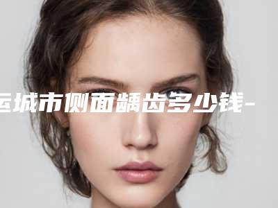 运城市侧面龋齿多少钱-运城市侧面龋齿医院上榜清单top10医生汇总