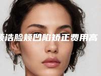 顾浩脸颊凹陷矫正费用高不高