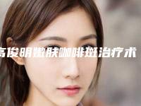 高俊明嫩肤咖啡斑治疗术后效果会不会反弹