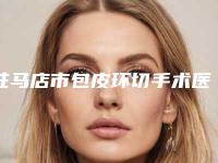 驻马店市包皮环切手术医院上榜清单都是哪些上榜-驻马店市包皮环切手术整形医院