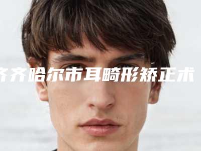 齐齐哈尔市耳畸形矫正术价格(价目)表干货曝光(2025年7月均价为:55755元)