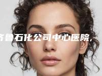 齐鲁石化公司中心医院,淄博张店友好美容整形诊所看哪家医院技术好