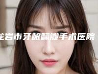 龙岩市牙龈翻瓣手术医院上榜清单前十位权威资料（龙岩市牙龈翻瓣手术口腔医院实力汇总）