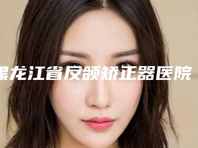 黑龙江省反颌矫正器医院上榜名单前十名哪个权威(哈尔滨美植口腔整圈评价高)