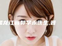 黑龙江省郭学永医生,晋永杰医生那个好-晋永杰医师私立价格超亲民