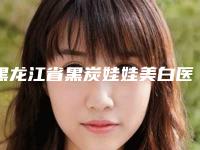 黑龙江省黑炭娃娃美白医院哪家机构好（黑龙江省黑炭娃娃美白整形医院）