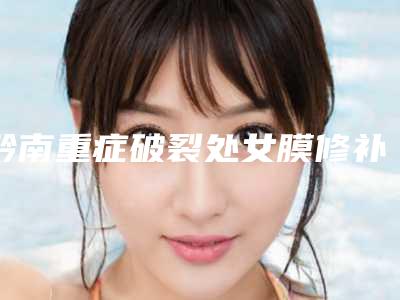 黔南重症破裂处女膜修补整形医院排行单2025年黔南重症破裂处女膜修补公立三甲整形医院