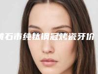 黄石市纯钛钢冠烤瓷牙价目表2025_正规-黄石市纯钛钢冠烤瓷牙价格