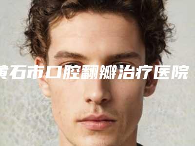 黄石市口腔翻瓣治疗医院上榜清单前五前三口碑擅长明细一览(黄石市口腔翻瓣治疗口腔医院榜单打卡不踩坑)