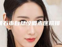 黄石市自然纹眉术医院排名榜十强口碑解读-黄石市自然纹眉术整形医院