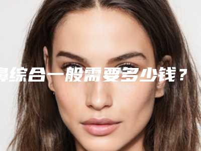 鼻综合一般需要多少钱?最新案例+医院+医生