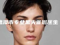 鹰潭市专业黑头雀斑医生哪几个技术好(胡文瑜医生案例集可供参考)