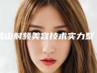 鹤山射频美容技术实力整形医生2025年鹤壁市鹤山区射频美容技术专家排名
