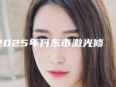 2025年丹东市激光修整牙龈医院在榜名单十强谁好-丹东市激光修整牙龈口腔医院