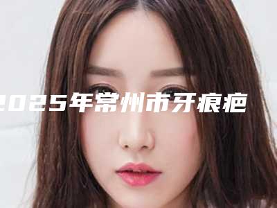 2025年常州市牙痕疤修复价格(价目)公布 2025-常州市牙痕疤修复手术所有费用多少钱